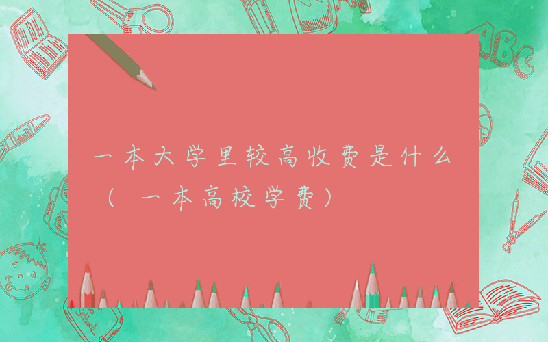 一本大学里较高收费是什么 (一本高校学费)